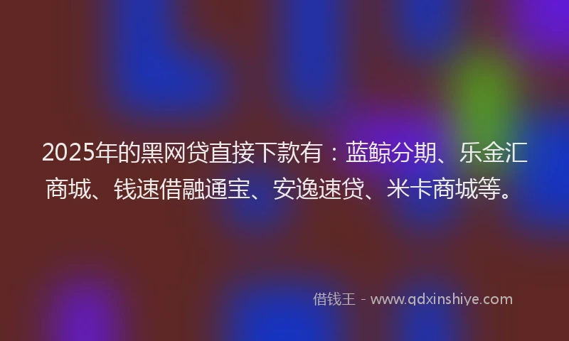 2025年的黑网贷直接下款有：蓝鲸分期、乐金汇商城、钱速借融通宝、安逸速贷、米卡商城等。