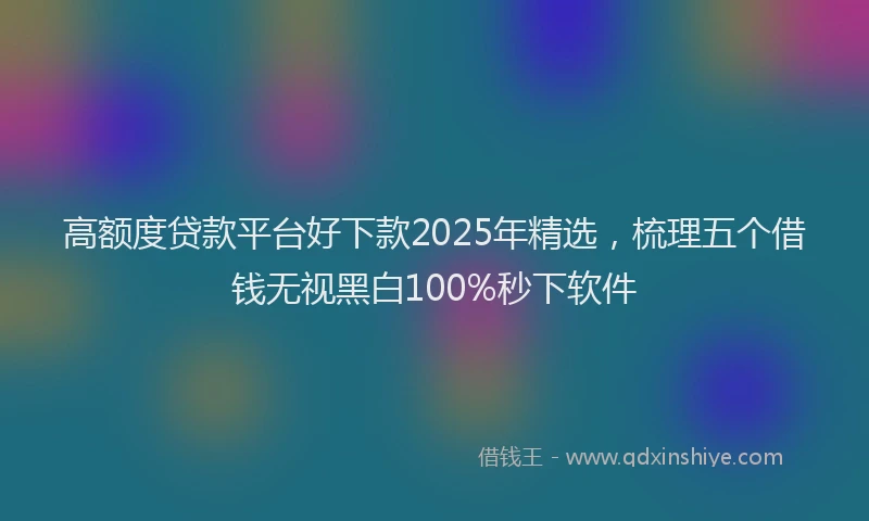 高额度贷款平台好下款2025年精选，梳理五个借钱无视黑白100%秒下软件