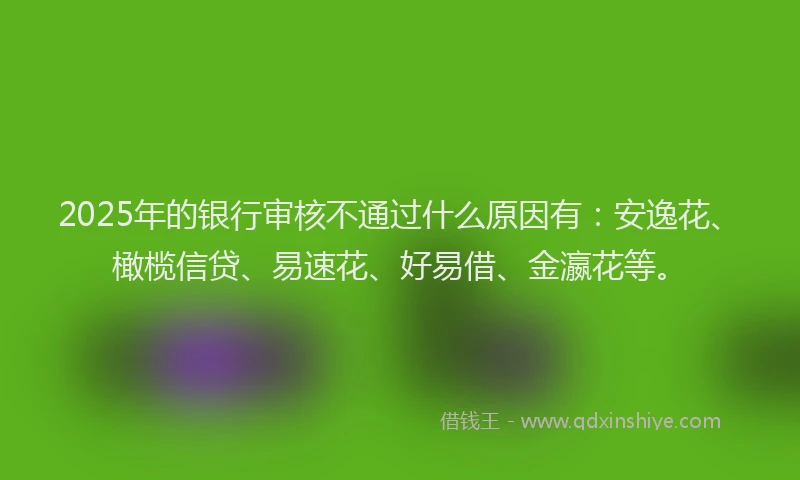 2025年的银行审核不通过什么原因有：安逸花、橄榄信贷、易速花、好易借、金瀛花等。