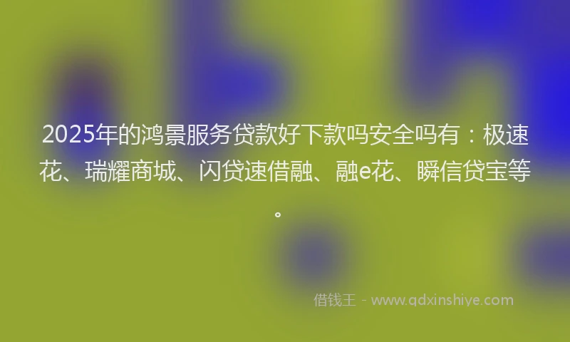 2025年的鸿景服务贷款好下款吗安全吗有：极速花、瑞耀商城、闪贷速借融、融e花、瞬信贷宝等。