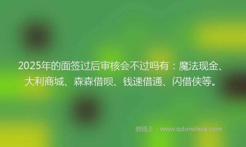 2025年的面签过后审核会不过吗有：魔法现金、大利商城、森森借呗、钱速借通、闪借侠等。