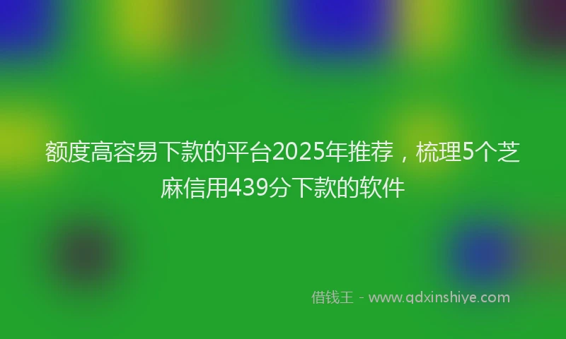 额度高容易下款的平台2025年推荐，梳理5个芝麻信用439分下款的软件