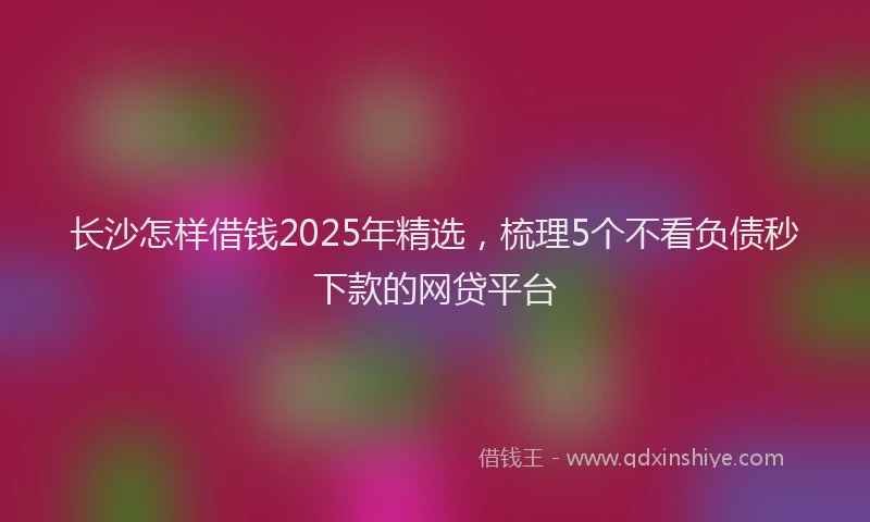 长沙怎样借钱2025年精选，梳理5个不看负债秒下款的网贷平台