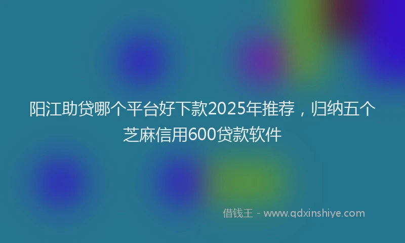 阳江助贷哪个平台好下款2025年推荐，归纳五个芝麻信用600贷款软件