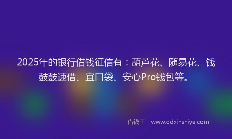 2025年的银行借钱征信有：葫芦花、随易花、钱鼓鼓速借、宜口袋、安心Pro钱包等。