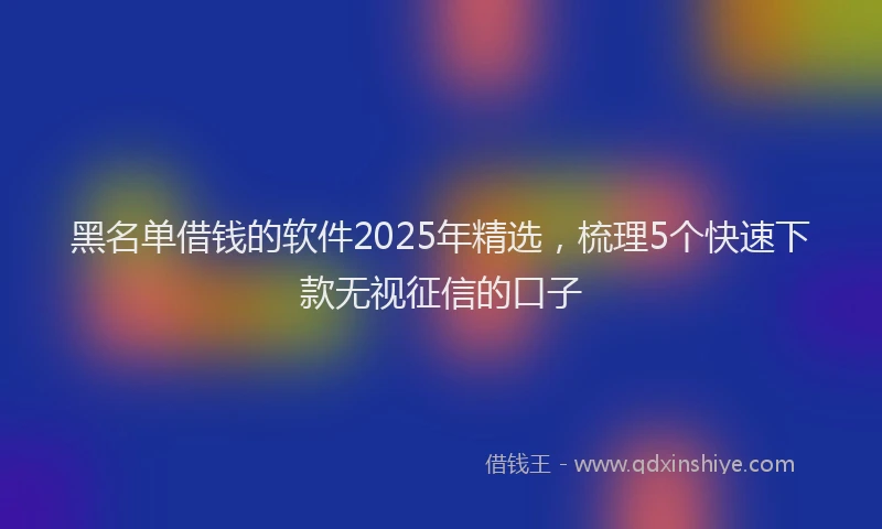 黑名单借钱的软件2025年精选，梳理5个快速下款无视征信的口子