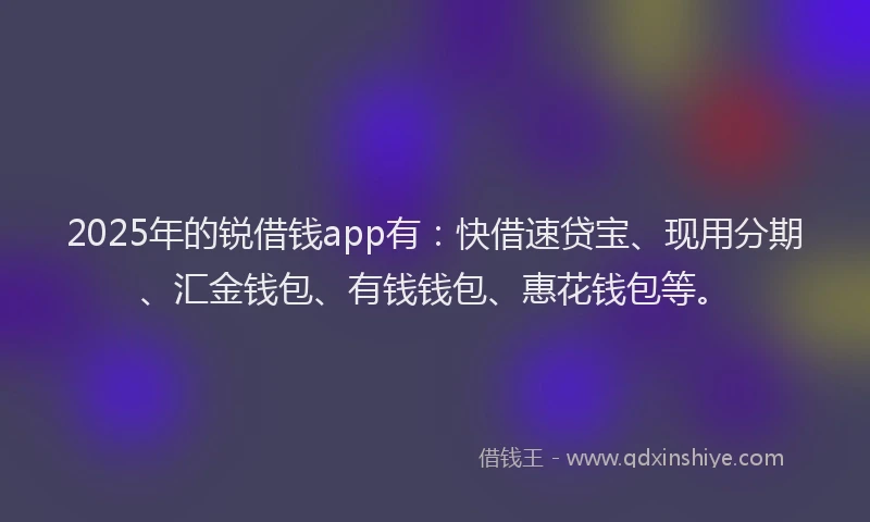 2025年的锐借钱app有：快借速贷宝、现用分期、汇金钱包、有钱钱包、惠花钱包等。