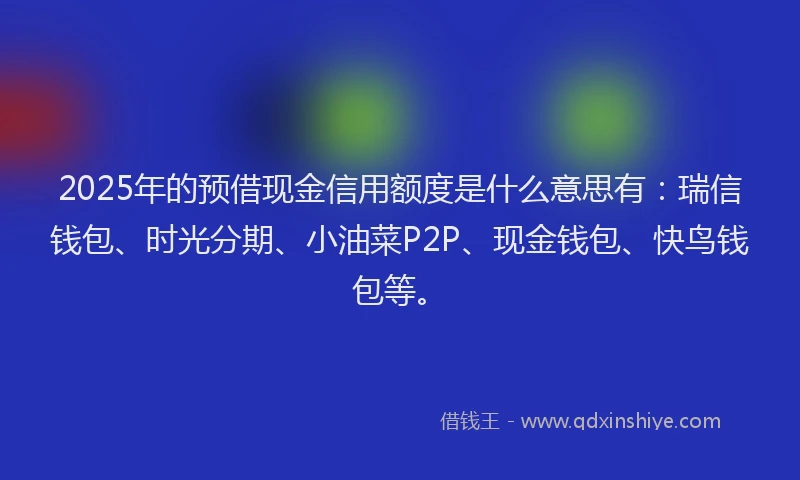 2025年的预借现金信用额度是什么意思有：瑞信钱包、时光分期、小油菜P2P、现金钱包、快鸟钱包等。