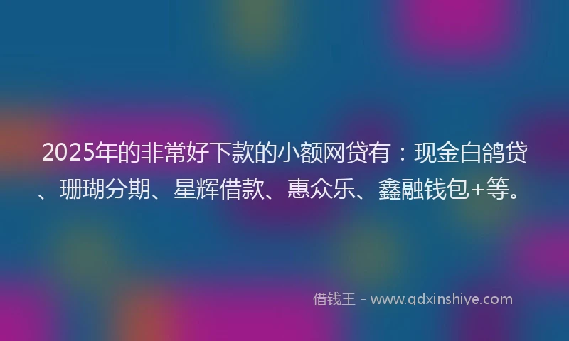 2025年的非常好下款的小额网贷有：现金白鸽贷、珊瑚分期、星辉借款、惠众乐、鑫融钱包+等。