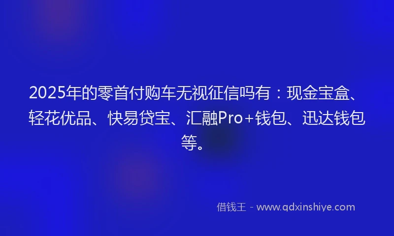 2025年的零首付购车无视征信吗有：现金宝盒、轻花优品、快易贷宝、汇融Pro+钱包、迅达钱包等。