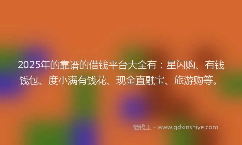 2025年的靠谱的借钱平台大全有：星闪购、有钱钱包、度小满有钱花、现金直融宝、旅游购等。