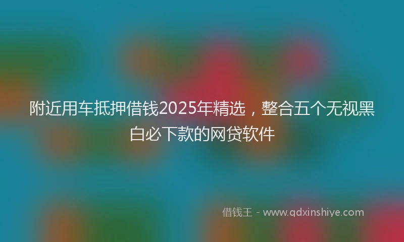 附近用车抵押借钱2025年精选，整合五个无视黑白必下款的网贷软件