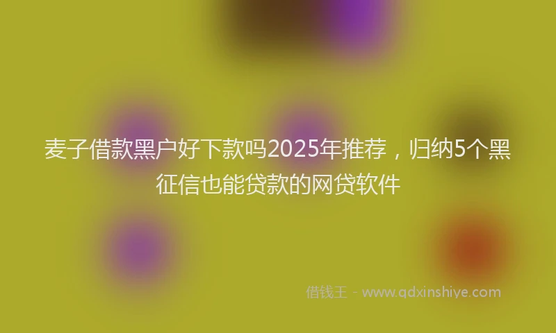 麦子借款黑户好下款吗2025年推荐，归纳5个黑征信也能贷款的网贷软件
