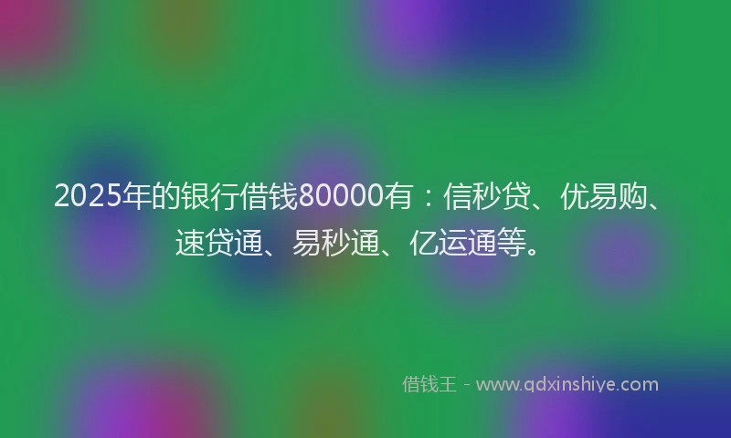 2025年的银行借钱80000有：信秒贷、优易购、速贷通、易秒通、亿运通等。