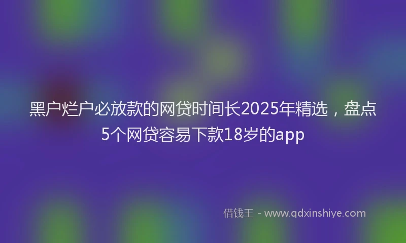 黑户烂户必放款的网贷时间长2025年精选，盘点5个网贷容易下款18岁的app
