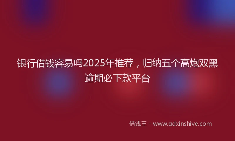 银行借钱容易吗2025年推荐，归纳五个高炮双黑逾期必下款平台