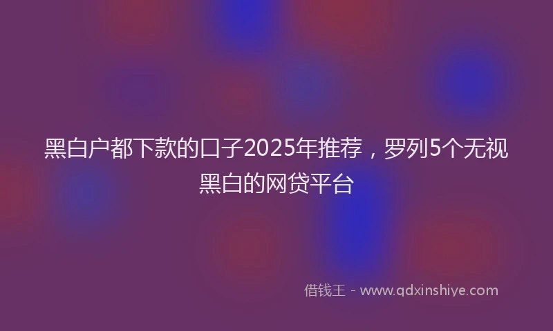 黑白户都下款的口子2025年推荐，罗列5个无视黑白的网贷平台