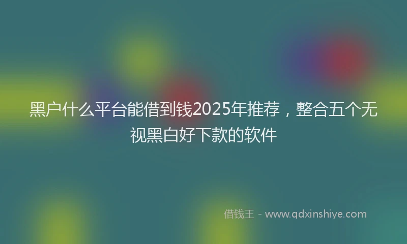 黑户什么平台能借到钱2025年推荐，整合五个无视黑白好下款的软件