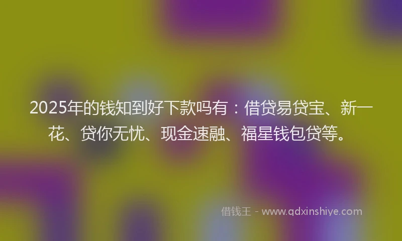 2025年的钱知到好下款吗有：借贷易贷宝、新一花、贷你无忧、现金速融、福星钱包贷等。