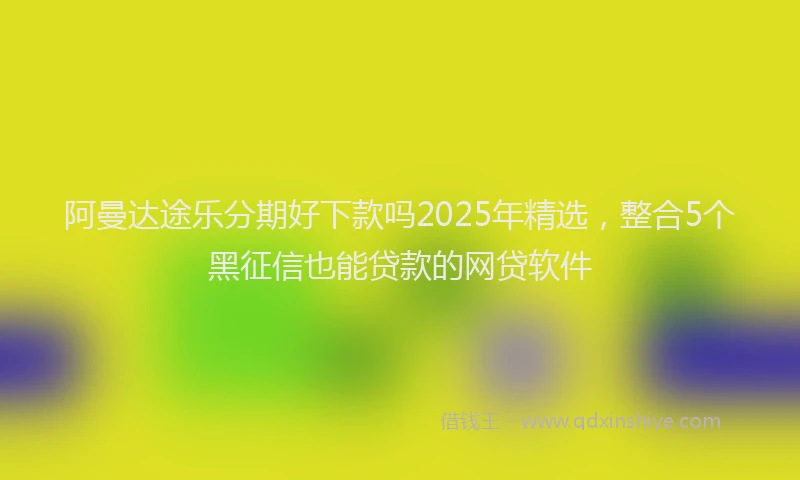 阿曼达途乐分期好下款吗2025年精选，整合5个黑征信也能贷款的网贷软件