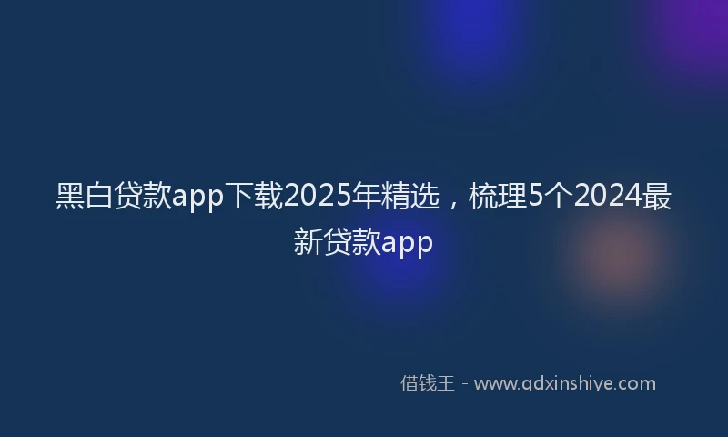 黑白贷款app下载2025年精选，梳理5个2024最新贷款app
