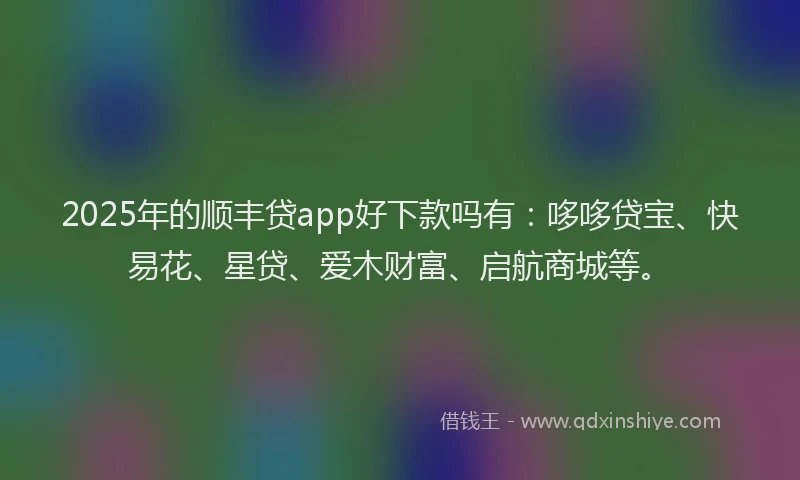 2025年的顺丰贷app好下款吗有：哆哆贷宝、快易花、星贷、爱木财富、启航商城等。