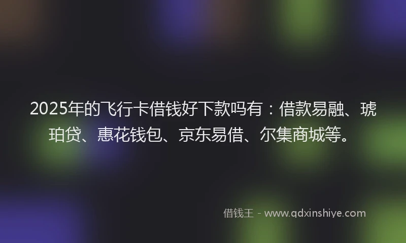 2025年的飞行卡借钱好下款吗有：借款易融、琥珀贷、惠花钱包、京东易借、尔集商城等。