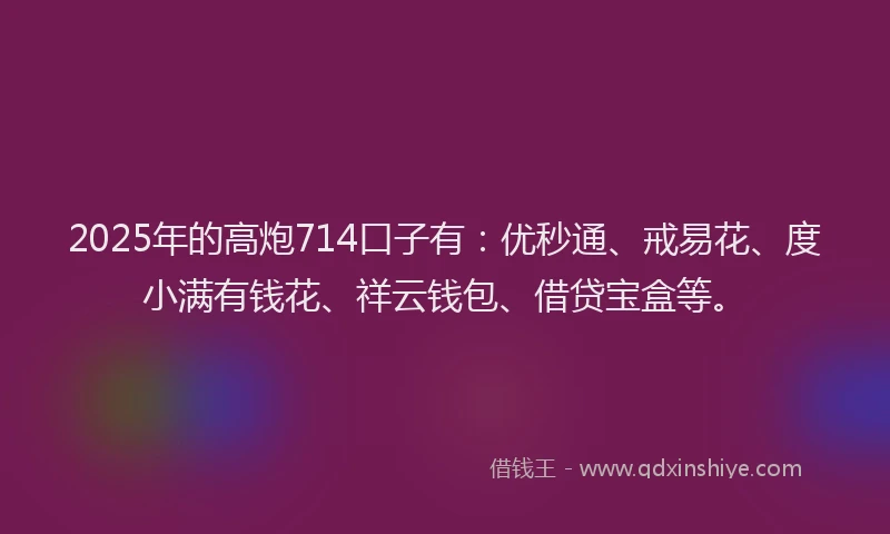 2025年的高炮714口子有：优秒通、戒易花、度小满有钱花、祥云钱包、借贷宝盒等。