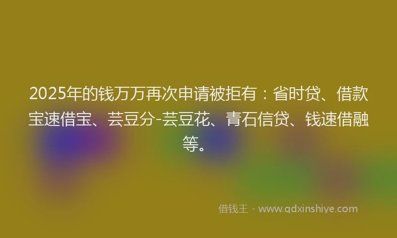 2025年的钱万万再次申请被拒有：省时贷、借款宝速借宝、芸豆分-芸豆花、青石信贷、钱速借融等。