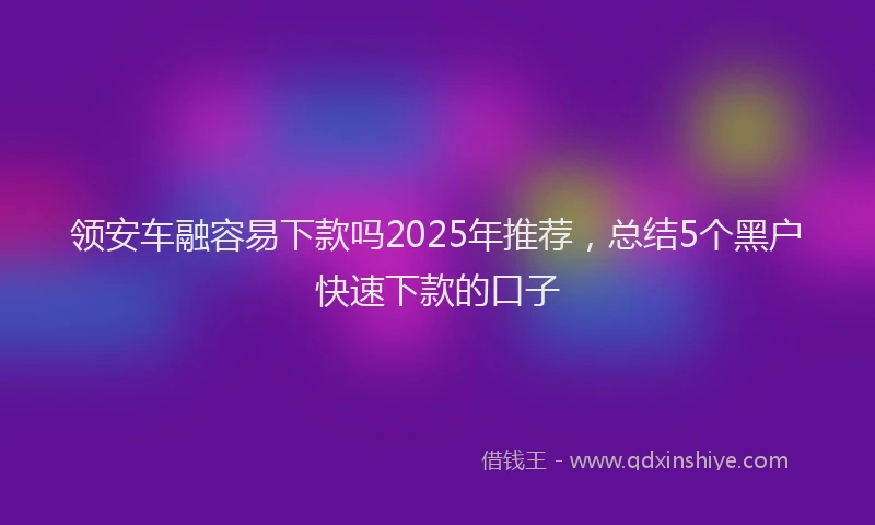 领安车融容易下款吗2025年推荐，总结5个黑户快速下款的口子