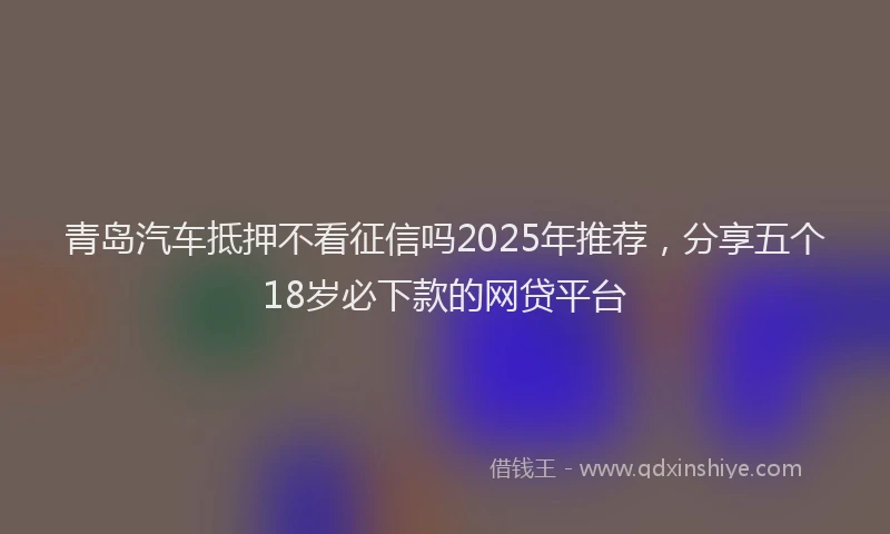 青岛汽车抵押不看征信吗2025年推荐，分享五个18岁必下款的网贷平台