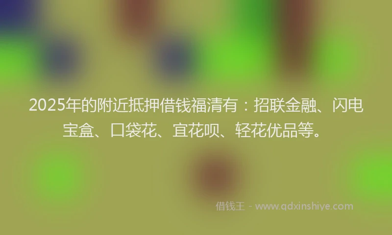 2025年的附近抵押借钱福清有：招联金融、闪电宝盒、口袋花、宜花呗、轻花优品等。