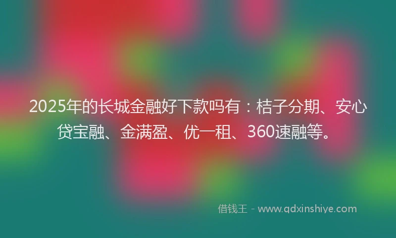 2025年的长城金融好下款吗有：桔子分期、安心贷宝融、金满盈、优一租、360速融等。