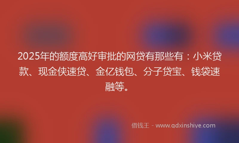 2025年的额度高好审批的网贷有那些有：小米贷款、现金侠速贷、金亿钱包、分子贷宝、钱袋速融等。