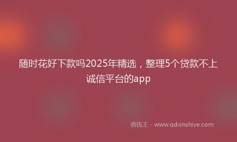 随时花好下款吗2025年精选，整理5个贷款不上诚信平台的app