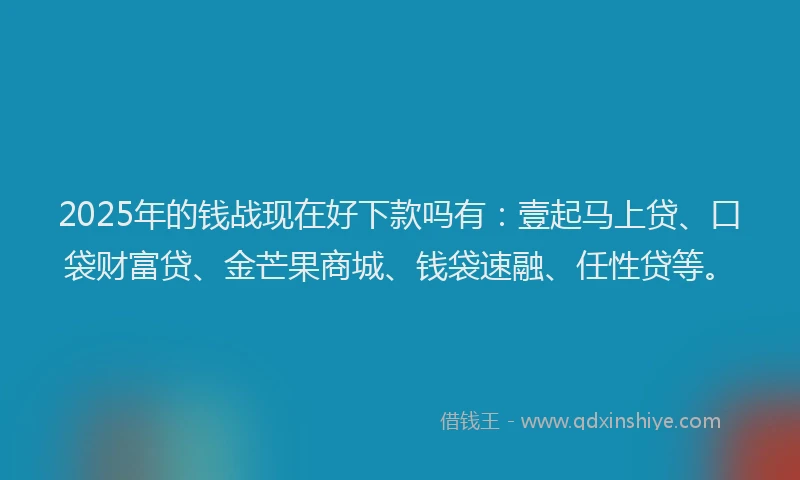 2025年的钱战现在好下款吗有：壹起马上贷、口袋财富贷、金芒果商城、钱袋速融、任性贷等。