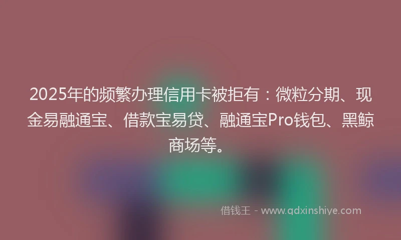 2025年的频繁办理信用卡被拒有：微粒分期、现金易融通宝、借款宝易贷、融通宝Pro钱包、黑鲸商场等。