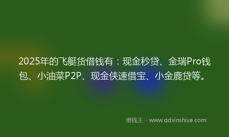 2025年的飞艇货借钱有：现金秒贷、金瑞Pro钱包、小油菜P2P、现金侠速借宝、小金鹿贷等。