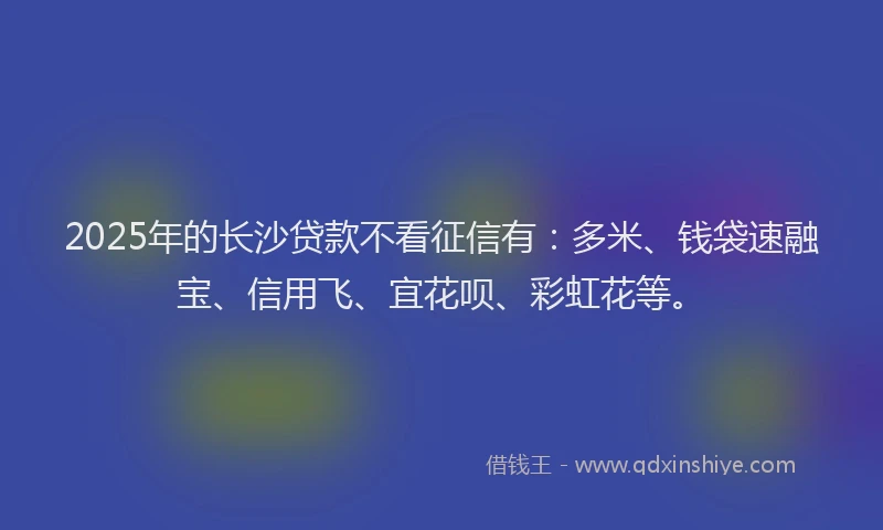 2025年的长沙贷款不看征信有：多米、钱袋速融宝、信用飞、宜花呗、彩虹花等。