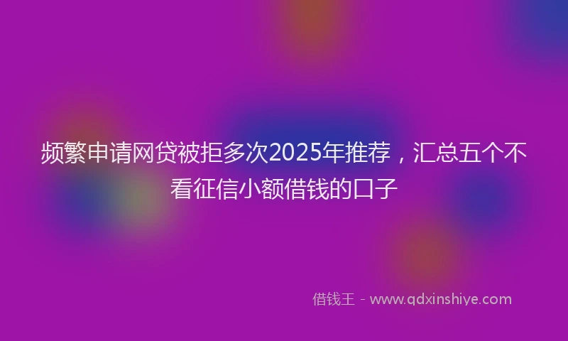 频繁申请网贷被拒多次2025年推荐，汇总五个不看征信小额借钱的口子