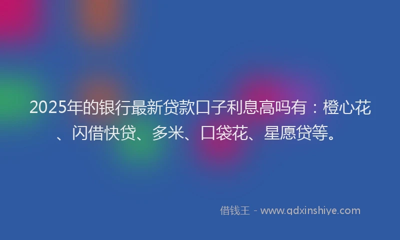 2025年的银行最新贷款口子利息高吗有：橙心花、闪借快贷、多米、口袋花、星愿贷等。