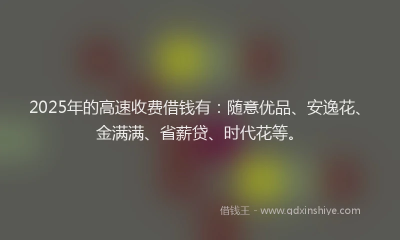 2025年的高速收费借钱有：随意优品、安逸花、金满满、省薪贷、时代花等。