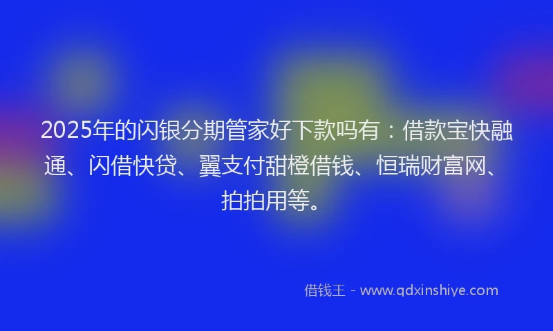 2025年的闪银分期管家好下款吗有：借款宝快融通、闪借快贷、翼支付甜橙借钱、恒瑞财富网、拍拍用等。