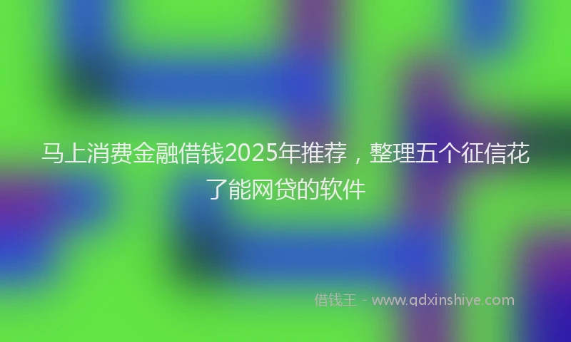 马上消费金融借钱2025年推荐，整理五个征信花了能网贷的软件