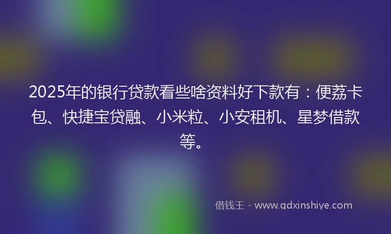 2025年的银行贷款看些啥资料好下款有：便荔卡包、快捷宝贷融、小米粒、小安租机、星梦借款等。
