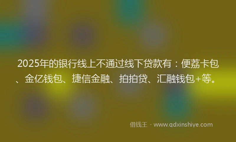 2025年的银行线上不通过线下贷款有：便荔卡包、金亿钱包、捷信金融、拍拍贷、汇融钱包+等。