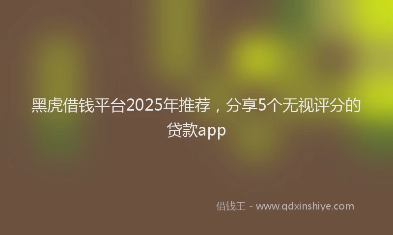 黑虎借钱平台2025年推荐，分享5个无视评分的贷款app