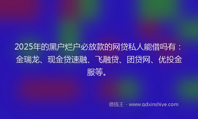 2025年的黑户烂户必放款的网贷私人能借吗有：金瑞龙、现金贷速融、飞融贷、团贷网、优投金服等。