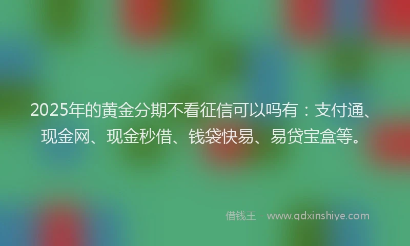 2025年的黄金分期不看征信可以吗有：支付通、现金网、现金秒借、钱袋快易、易贷宝盒等。
