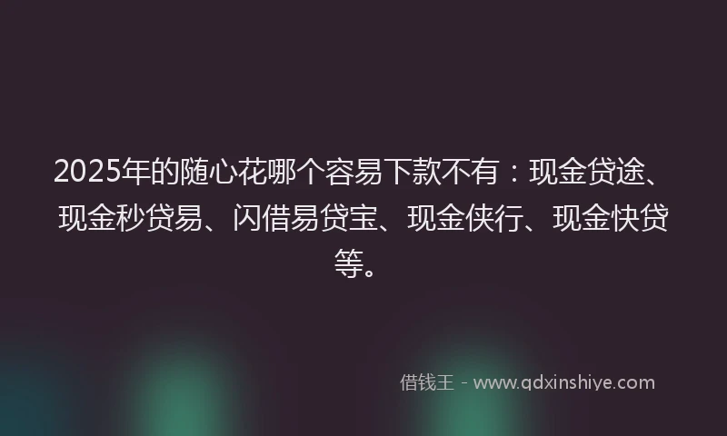 2025年的随心花哪个容易下款不有：现金贷途、现金秒贷易、闪借易贷宝、现金侠行、现金快贷等。